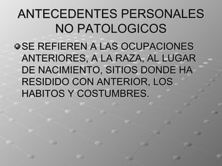 ANTECEDENTES PERSONALES
     NO PATOLOGICOS
SE REFIEREN A LAS OCUPACIONES
ANTERIORES, A LA RAZA, AL LUGAR
DE NACIMIENTO, SITIOS DONDE HA
RESIDIDO CON ANTERIOR, LOS
HABITOS Y COSTUMBRES.
 