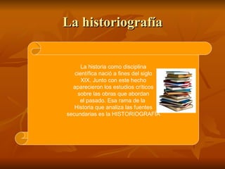 La historiografía La historia como disciplina científica nació a fines del siglo XIX. Junto con este hecho aparecieron los...