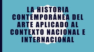 LA HISTORIA
CONTEMPORÁNEA DEL
ARTE APLICADO AL
CONTEXTO NACIONAL E
INTERNACIONAL
 