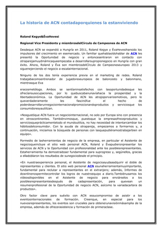 La historia de ACN contadaporquienes la estanviviendo

Roland Kegye&ÉvaHevesi
Regional Vice Presidents y miembrosdelCírculo de Campeones de ACN
Desdeque ACN se expandió a Hungría en 2011, Roland Kegye y ÉvaHevesihansido los
impulsores del crecimiento en esemercado. Un familiar quehabíaoídohablar de ACN les
presentó la Oportunidad de negocio y entoncesentraron en contacto con
otraparejamuydinámicaqueempezaba a desarrollarsupropionegocio en Hungría con gran
éxito. Ahora, Roland y Éva son miembrosdelCírculo de Campeoneseuropeo 2013 y
siguenejerciendo el negocio a escalainternacional.
Ninguno de los dos tenía experiencia previa en el marketing de redes. Roland
trabajabacomoentrenador de jugadoreseuropeos de baloncesto y balonmano,
mientrasque Eva
eracosmetóloga. Ambos se sentíaninsatisfechos con lasoportunidadesque les
ofrecíansusocupaciones, por lo quebuscabanunavíahacia la prosperidad y la
libertadeconómica. La Oportunidad de ACN les atrajoporvariosmotivos, pero lo
queverdaderamente
les
fascinófue
el
hecho
de
poderdesarrollarunnegociointernacionalpromocionandoproductos y serviciosque los
consumidoresyautilizan.
«Nosgustóque ACN fuera un negociointernacional, no solo por Europa sino con presencia
en otroscontinentes. Tambiénvimosque, puestoque la empresaofreceproductos y
serviciosqueprácticamentetodo el mundoutiliza, no hay necesidad de intentarcambiar los
hábitosdelconsumidor. Con la ayuda de otrapareja, empezamos a formarnos y, a
continuación, iniciamos la búsqueda de personas con lasquepudiéramostrabajarbien en
equipo».
Pormedio de lasherramientas de negocio de la empresa, en particular el Asistente de
negocioqueincluye el sitio web personal ACN, Roland y Évapudieronpresentar los
servicios de ACN y la Oportunidad con profesionalidad ante los posiblesrepresentantes.
Estaherramienta ha demostradoser fundamental para suprogreso y, segúnellos, gracias
a elladoblaron los resultados de sunegociodesde el principio.
«En nuestraexperiencia personal, el Asistente de negocioayudaaadquirir el doble de
representantes y clientes. El sitio web personal ACN esunaherramientamuyimportante,
fundamental para reclutar a representantes en el extranjero; además, Informes de
downlinenospermitecontrolar los logros de nuestroequipo a diario.Tambiénusamos los
vídeosdisponibles
en
el
Asistente
de
negocio
para
enviárselos
a
los
posiblesrepresentantesdespués
de
cadapresentación,
para
quevean
un
resumenprofesional de la Oportunidad de negocio ACN, asícomo la variadacartera de
productos».
Otro factor clave para suéxito con ACN essucompromiso de asistir a los
eventosinternacionales
de
formación.
Creenque,
en
especial
para
los
nuevosrepresentantes, los eventos son cruciales para obtenerunavisiónmásamplia de la
empresa, además de ofrecerasistencia y formación de primeraclase.

 