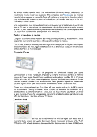 Así el G5 puede soportar hasta 216 instrucciones al mismo tiempo, obteniendo un
rendimiento mucho mejor que cualquier PC compatible con Windows de las mismas
características. Aunque la compañía Apple afirmaba en el lanzamiento de este producto
que se trataba del ordenador personal más rápido del mundo, este aspecto ha sido
criticado por otras fuentes.
Una configuración más compacta del mismo ordenador fue lanzada bajo el nombre de
Xserve G5 para el mercado de los servidores de cálculo. Recientemente se ha lanzado
el imac G5, una versión compacta para el mercado doméstico con un único procesador
G5 y con unas posibilidades de expansión más limitadas.
Apple y el mundo de la música.
Luego de sus interesantes modelos de computadoras portátiles y de escritorios, Apple
sorprendió nuevamente cuando se introdujo al mundo de la música.
Con iTunes, su tienda en línea para descargar música legal por $0.99 por canción junto
a la combinación del iPod, Apple está haciendo más dinero que cualquier otra empresa
en la industria de la música digital.
El popular iTunes
Es un programa de ordenador creado por Apple
Computer con el fin de reproducir, organizar y comprar música (es también el nombre
comúnde iTunes Music Store). Es compatible conordenadores con Mac OS X, Windows
2000 o Windows XP como sistema operativo. Algunas versiones tempranas de iTunes
también fncionan con Mac OS 9. El reproductor se ha ganado la reputación de sencillez
y buena organización, y se ha convertido en el favorito de los usuarios de iPod.
iTunes es un sistema basado en SoundJam MP, una popular aplicación de MP3, creada
por la compañía Casady & Greene. Apple compró los derechos de SoundJam MP y
pronto estrenó la primera versión de iTunes, que era muy similar a SoundJam MP. Para
la gran mayoría, iTunes ha sobrepasado claramente a todos los otros reproductores de
MP3 de Macintosh, y también a los de Windows.
La cultura iPod
El iPod es un reproductor de música digital con disco duro o
memoria flash, creado por Apple Computer. Puede reproducir archivos MP3, WAV,
AAC/M4A, AIFF y Apple Lossless.La capacidad del discoduro es de hasta 60 GB (hasta
 