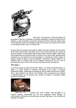 Jobs pensó: ¿Qué pasaría si Wozniak pudiese ser
persuadido a fabricar su ordenador en grandes cantidades? continuaría siendo Woz el
ingeniero, y Jobs el vendedor. Corrían los comienzos de 1976, Jobs tenía veintiún años
y Woz veintiséis. Ambos consideraban la idea de comenzar una empresa: Woz vendió
su calculadora HP-65 y Jobs, su ómnibus VW.
De qué manera se pusieron de acuerdo en "Apple Computer", depende de cuál versión
de la historia usted acepte. Pudo haber sido un buen recuerdo de Jobs en sus días de
huerto en Oregón o su intermitente dieta en base a frutas. Inclusive "Apple" podría haber
sido simplemente una manera de crear un nombre con un buen sonido, absolutamente
americano, en una industria de la alta tecnología no conocida por irradiar calidez. El
logotipo original de Apple era poco imaginativo, mostrando a alguien debajo de un
manzano, pero la empresa salió con la amigable manzana del arco iris, que ha
permanecido como la marca mas conocida en el universo de la computación.
1976, Apple I
La primera máquina de Apple denominada “Apple I” se vendió por 666,66 dólares. La
Apple I se podía obtener en negocios informáticos o por correo. La empresa
distribuidora estaba establecida en el garage de Jobs en 2066 Crist Drive de Los Altos.
Woz y Jobs vendieron una cifra de 175 unidades. Pero la propuesta no le intereso
a Hewlett-Packard ni a la empresa Atari quienes se negaron a respaldar a Apple
tampoco lo estuvo Intel.
Cuando Jobs visitó a Moore, éste descalificó a su
máquina diciendo simplemente que era otro dispositivo dónde albergar un
semiconductor. Ni tampoco la eminencia gris del valle, Bob Noyce tuvo el interés por
respaldar a la Apple I.
 