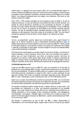 vuelve opaco, un ejemplo es lo que le pasó a Atari con su consola llamada Jaguar, la
primera máquina de 64Bits que hubo en la historia de los video juegos y fracasó porque
sus juegos no eran originales ni divertidos, de igual manera lo sufrió Sega con su modelo
Saturn, una máquina estupenda pero con juegos muy mediocres. Pero esto es otra
historia y volvamos a Apple.
Entre 1978 y 1979 existían alrededor de cien programas para la Apple II. Si bien el
software era bueno, no eran tan brillantes como el fenómeno del momento VisiCalc, una
planilla de cálculo electrónica, diseñada por dos estudiantes de Harvard. La planilla
permitía al usuario realizar fórmulas complejas para la contabilidad. Si uno modificaba
el valor de un número, el programa se acomodaba a ese cambio, haciendo cálculos
internos. Tal tipo de aritmética hubiera resultado absurda a mano, pero VisiCalc, lo
realizaba en sólo segundos. Doce días antes de la navidad de 1980, "los dos steves"
embolsaron grandes sumas de dinero, al estar Apple en la cotización en bolsa.
Fracasos
Tal vez, se preguntarán, ¿bueno, Apple tuvo muchos éxitos, pero, algún fracaso? sí
Apple, en el mismo momento en que la International Bussiness Machines (IBM) se
hallaba desarrollando el Proyecto Ajedrez tal comose conocea la IBM PC, había sacado
al mercado la Apple III, que suponía un avance en cuanto a la arquitectura de la Apple
II, además, incorporaba un disco rígido. Aunque la Apple III tuvo que ser retirada debido
a que era técnicamente un desastre.
Otro fracaso fue cuando Apple se resistía a bajar los precios de la Mac y no licenciar su
sistema operativo a otras empresas. Grave error, para una compañía que suponía -
pienso que con buen fundamento- que tenía un producto superior, este tipo de
arrogancia era natural y hasta podría haber tenido sentido. El fracaso corporativo de
Apple, la condujo a tener una participación del 20 por ciento en 1983 a llegar a sólo la
mitad en el período de dos años. Obviamente la elección de la estrategia era equívoca.
¿Publicidad agresiva a mí?
Luego de que IBM sacase a la luz su IBM PC, hubo una confusión en el mercado, la
pregunta era ¿qué pretendía IBM con esto?, obviamente introducirse en el mercado de
las microcomputadoras. "El ingreso de IBM acabó con cualquier duda respecto a que la
informática personal constituyera un negocio serio", decía un aviso publicado en esa
época en The New York Times,no obstante, Jobs debía responder y lo hizo. "Bienvenida
IBM, en serio". Expresaba un aviso colocado por Jobs, en The Wall Street Journal.
Apple tuvo su propio aviso destacado, durante el super bowl de 1984, con una duración
de sesenta segundos, se pasó una sola vez por la televisión nacional, y fue considerado
uno de los avisos publicitarios más efectivos que jamás se haya difundido.
El escenario constaba de gente vestida de gris y cabeza calva en un gran salón, que
escuchaban con indiferencia a su líder, que aparecía proyectado en una pantalla
gigante. Una mujer vestida de los colores del arco iris, ingresaba bruscamente con un
martillo antisistema, y se lo arrojaba al líder rompiendo la pantalla, y los trabajadores
eran liberados, y de repente…Pantalla negra y una frase con un sonido que decía: "El
próximo 24 de enero Apple introducirá suMacintosh, y usted comprenderáporqué 1984,
no va a ser como 1984".
Ello llevaba a suposiciones, de que el líder era IBM, y Apple representaba el
individualismo, así como también Apple, dejaba saber a todo el mundo de que estaba
 