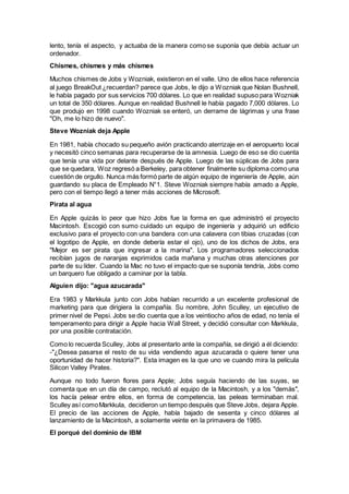 lento, tenía el aspecto, y actuaba de la manera como se suponía que debía actuar un
ordenador.
Chismes, chismes y más chismes
Muchos chismes de Jobs y Wozniak, existieron en el valle. Uno de ellos hace referencia
al juego BreakOut ¿recuerdan? parece que Jobs, le dijo a Wozniak que Nolan Bushnell,
le había pagado por sus servicios 700 dólares. Lo que en realidad supuso para Wozniak
un total de 350 dólares. Aunque en realidad Bushnell le había pagado 7,000 dólares. Lo
que produjo en 1998 cuando Wozniak se enteró, un derrame de lágrimas y una frase
"Oh, me lo hizo de nuevo".
Steve Wozniak deja Apple
En 1981, había chocado su pequeño avión practicando aterrizaje en el aeropuerto local
y necesitó cinco semanas para recuperarse de la amnesia. Luego de eso se dio cuenta
que tenía una vida por delante después de Apple. Luego de las súplicas de Jobs para
que se quedara, Woz regresó a Berkeley, para obtener finalmente su diploma como una
cuestión de orgullo. Nunca más formó parte de algún equipo de ingeniería de Apple, aún
guardando su placa de Empleado N°1. Steve Wozniak siempre había amado a Apple,
pero con el tiempo llegó a tener más acciones de Microsoft.
Pirata al agua
En Apple quizás lo peor que hizo Jobs fue la forma en que administró el proyecto
Macintosh. Escogió con sumo cuidado un equipo de ingeniería y adquirió un edificio
exclusivo para el proyecto con una bandera con una calavera con tibias cruzadas (con
el logotipo de Apple, en donde debería estar el ojo), uno de los dichos de Jobs, era
"Mejor es ser pirata que ingresar a la marina". Los programadores seleccionados
recibían jugos de naranjas exprimidos cada mañana y muchas otras atenciones por
parte de su líder. Cuando la Mac no tuvo el impacto que se suponía tendría, Jobs como
un barquero fue obligado a caminar por la tabla.
Alguien dijo: "agua azucarada"
Era 1983 y Markkula junto con Jobs habían recurrido a un excelente profesional de
marketing para que dirigiera la compañía. Su nombre, John Sculley, un ejecutivo de
primer nivel de Pepsi. Jobs se dio cuenta que a los veintiocho años de edad, no tenía el
temperamento para dirigir a Apple hacia Wall Street, y decidió consultar con Markkula,
por una posible contratación.
Como lo recuerda Sculley, Jobs al presentarlo ante la compañía, se dirigió a él diciendo:
-"¿Desea pasarse el resto de su vida vendiendo agua azucarada o quiere tener una
oportunidad de hacer historia?". Esta imagen es la que uno ve cuando mira la película
Silicon Valley Pirates.
Aunque no todo fueron flores para Apple; Jobs seguía haciendo de las suyas, se
comenta que en un día de campo, reclutó al equipo de la Macintosh, y a los "demás",
los hacía pelear entre ellos, en forma de competencia, las peleas terminaban mal.
Sculley así comoMarkkula, decidieron un tiempo después que Steve Jobs, dejara Apple.
El precio de las acciones de Apple, había bajado de sesenta y cinco dólares al
lanzamiento de la Macintosh, a solamente veinte en la primavera de 1985.
El porqué del dominio de IBM
 