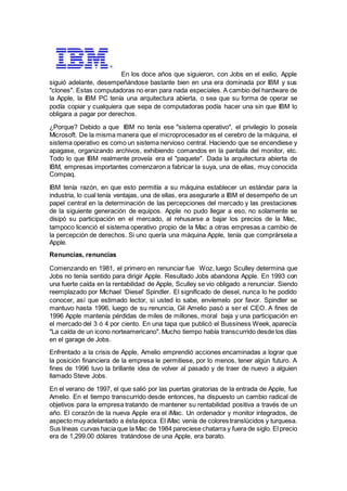En los doce años que siguieron, con Jobs en el exilio, Apple
siguió adelante, desempeñándose bastante bien en una era dominada por IBM y sus
"clones". Estas computadoras no eran para nada especiales. A cambio del hardware de
la Apple, la IBM PC tenía una arquitectura abierta, o sea que su forma de operar se
podía copiar y cualquiera que sepa de computadoras podía hacer una sin que IBM lo
obligara a pagar por derechos.
¿Porque? Debido a que IBM no tenía ese "sistema operativo", el privilegio lo poseía
Microsoft. De la misma manera que el microprocesador es el cerebro de la máquina, el
sistema operativo es como un sistema nervioso central. Haciendo que se encendiese y
apagase, organizando archivos, exhibiendo comandos en la pantalla del monitor, etc.
Todo lo que IBM realmente proveía era el "paquete". Dada la arquitectura abierta de
IBM, empresas importantes comenzaron a fabricar la suya, una de ellas, muy conocida
Compaq.
IBM tenía razón, en que esto permitía a su máquina establecer un estándar para la
industria, lo cual tenía ventajas, una de ellas, era asegurarle a IBM el desempeño de un
papel central en la determinación de las percepciones del mercado y las prestaciones
de la siguiente generación de equipos. Apple no pudo llegar a eso, no solamente se
disipó su participación en el mercado, al rehusarse a bajar los precios de la Mac,
tampoco licenció el sistema operativo propio de la Mac a otras empresas a cambio de
la percepción de derechos. Si uno quería una máquina Apple, tenía que comprársela a
Apple.
Renuncias, renuncias
Comenzando en 1981, el primero en renunciar fue Woz, luego Sculley determina que
Jobs no tenía sentido para dirigir Apple. Resultado Jobs abandona Apple. En 1993 con
una fuerte caída en la rentabilidad de Apple, Sculley se vio obligado a renunciar. Siendo
reemplazado por Michael ‘Diesel’ Spindler. El significado de diesel, nunca lo he podido
conocer, así que estimado lector, si usted lo sabe, envíemelo por favor. Spindler se
mantuvo hasta 1996, luego de su renuncia, Gil Amelio pasó a ser el CEO. A fines de
1996 Apple mantenía pérdidas de miles de millones, moral baja y una participación en
el mercado del 3 ó 4 por ciento. En una tapa que publicó el Bussiness Week, aparecía
"La caída de un icono norteamericano". Mucho tiempo había transcurrido desde los días
en el garage de Jobs.
Enfrentado a la crisis de Apple, Amelio emprendió acciones encaminadas a lograr que
la posición financiera de la empresa le permitiese, por lo menos, tener algún futuro. A
fines de 1996 tuvo la brillante idea de volver al pasado y de traer de nuevo a alguien
llamado Steve Jobs.
En el verano de 1997, el que salió por las puertas giratorias de la entrada de Apple, fue
Amelio. En el tiempo transcurrido desde entonces, ha dispuesto un cambio radical de
objetivos para la empresa tratando de mantener su rentabilidad positiva a través de un
año. El corazón de la nueva Apple era el iMac. Un ordenador y monitor integrados, de
aspecto muy adelantado a ésta época. El iMac venía de colores translúcidos y turquesa.
Sus líneas curvas hacia que la Mac de 1984 pareciese chatarra y fuera de siglo. El precio
era de 1,299.00 dólares tratándose de una Apple, era barato.
 