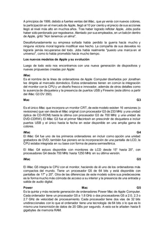 A principios de 1999, debido a fuertes ventas del iMac, que ya venía con nuevos colores,
la participación en el mercadode Apple, llegó al 10 por ciento y el precio de sus acciones
llegó al nivel más alto en muchos años. Tras haber logrado reflotar Apple, Jobs podía
haber sido perdonado por regodearse. Alentado por sus empleados, en un balcón dentro
de Apple, gritó "Aún tenemos un alma".
Desafortunadamente su empresa soñada había perdido la guerra hacía mucho y
ninguna victoria moral lograría modificar ese hecho. La compañía de sus desvelos no
lograría jamás recuperarse del todo. Jobs había realmente "puesto una marca en el
universo", como lo había prometido hacía mucho tiempo.
Los nuevos modelos de Apple y su evolución
Luego de todo esto nos encontramos con una nueva generación de dispositivos y
nuevas propuestas creadas por Apple:
iMac
Es el nombre de la línea de ordenadores de Apple Computer diseñados por Jonathan
Ive dirigida al mercado doméstico. Estos ordenadores tienen en común la integración
del monitor con la CPU y un diseño fresco e innovador, además de otros detalles como
la ausencia de disquetera y la presencia de puertos USB y Firewire (este último a partir
del iMac G3 DV 350).
Mac G3
Es el único iMac que incorpora un monitor CRT, de este modelo existen 16 versiones (o
revisiones) que van desde el iMac original (con procesador G3 de 233 MHz y una unidad
óptica de CD-ROM) hasta la última con procesador G3 de 700 MHz y una unidad de
DVD-CDRW). El iMac G3 fue el primer Macintosh en prescindir de disquetera e incluir
puertos USB y el único hasta la fecha en estar disponible en una amplia gama de
colores.
iMac G4
El iMac G4 fue uno de los primeros ordenadores en incluir como opción una unidad
grabadora de DVD, también fue pionero en la incorporación de una pantalla de LCD, la
CPU estaba integrada en su base con forma de peana semiesférica.
El iMac G4 estuvo disponible con monitores de LCD desde 15" hasta 20", con
procesadores G4 desde 700 MHz hasta 1250 MHz en su última versión.
iMac G5
El iMac G5 integra la CPU con el monitor, haciendo de él uno de los ordenadores más
compactos del mundo. Tiene un procesador G5 de 64 bits y está disponible con
pantallas de 17" y 20". Otra de las diferencias de este modelo sobre sus predecesores
es la forma mucho más cómoda de acceso a su interior y la presencia de una entrada y
salida de audio digital.
Power Mac G5
Es la quinta y más reciente generación de ordenadores Power Mac de Apple Computer.
Cada ordenador tiene un procesador G5 a 1.8 GHz o dos procesadores G5 a 2.0, 2.3 o
2.7 GHz de velocidad de procesamiento. Cada procesador tiene dos vías de 32 bits
unidireccionales con lo que el ordenador tiene una tecnología de 64 bits o lo que es lo
mismo una transmisión de datos de 20 GBs por segundo. A esto se le añaden hasta 8
gigabytes de memoria RAM.
 