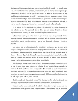 fe ciega en la hipótesis extraña de que este universo ha salido de la nada y va hacia la nada.
Mis héroes intelectuales, los químicos, los astrónomos, aun los evolucionistas suponían que
grandes leyes y grandes fuerzas regían este mundo. A pesar de pruebas contrarias, me
quedaban pocas dudas de que un motivo y un orden poderosos regían ese mundo. ¿Cómo
podrían existir tantas leyes precisas e inmutables sin que hubiese la intervención de alguna
forma de inteligencia? No podía hacer otra cosa que creer en un Espíritu del universo, el
cual no conocía ni tiempos, ni límites. Pero era hasta ahí adonde yo había llegado.

   Es así que me alejé de los ministros religiosos y del mundo de la religión. En cuanto se
me hablaba de un Dios personal, de un Dios que era amor, dirección y fuerza
suprahumanos, me irritaba y mi mente se cerraba de golpe contra tal teoría.

   A Cristo le concedía yo el valor de ser un gran hombre, cuyos discípulos no lo habían
seguido fielmente. Sus enseñanzas morales, excelentes. Por mi parte, me había quedado con
los principios que me parecían prácticos y que no eran demasiado exigentes; y el resto lo
deseché.

   Las guerras que se habían peleado, los incendios y las trampas que la controversia
religiosa había provocado me enfermaban. Me preguntaba sinceramente si, en su totalidad,
las religiones del mundo tendrían algo de bueno. Eso era por lo que yo había visto en
Europa y después, el poder de Dios en los actos humanos era insignificante, la Fraternidad
entre los Hombres era una farsa trágica. Si existía el diablo, él parecía ser el dueño del
mundo y de los destinos humanos y, cosa cierta, era mi dueño.

   Pero mi amigo, sentado frente a mí, declaró a quemarropa que Dios había hecho por él
lo que él nunca pudo hacer para sí. Su voluntad de ser humano había fracasado. La
medicina lo había declarado como irrecuperable. La sociedad se estaba apresurando a
encerrarlo. Así como yo, él había admitido su derrota total. Más tarde, literalmente, había
resucitado de entre los muertos, repentinamente sacado del fondo más bajo hacia un nivel
de vida mejor que él hubiese jamás conocido.

   ¿Habría surgido esta fuerza de él mismo? No, claro que no. No había habido en él más
fuerza que la yo hubiese tenido en ese momento; y esto era nada, nada en absoluto.

   Me cayó aquello como una tonelada de ladrillos. Empecé a creer que las personas con
religión habían tenido quizás la razón, después de todo. Había ocurrido algo en el corazón



                                                                                                 9
 