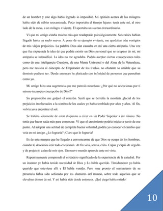 de un hombre y este algo había logrado lo imposible. Mi opinión acerca de los milagros
había sido de súbito reexaminada. Poco importaba el tiempo lejano: tenía ante mí, al otro
lado de la mesa, a un milagro viviente. Él aportaba un suceso extraordinario.

   Vi que mi amigo estaba mucho más que readaptado psicológicamente. Sus raíces habían
llegado hasta un suelo nuevo. A pesar de su ejemplo viviente, me quedaban aún vestigios
de mis viejos prejuicios. La palabra Dios aún causaba en mí una cierta antipatía. Una vez
que fue expresada la idea de que podría existir un Dios personal que se ocupase de mí, mi
antipatía se intensificó. La idea no me agradaba. Podría aceptar ciertas concepciones tales
como de una Inteligencia Creadora, de una Mente Universal o del Alma de la Naturaleza,
pero me resistía al concepto de Emperador de los Cielos, no obstante lo amable que su
dominio pudiese ser. Desde entonces he platicado con infinidad de personas que pensaban
como yo.

   Mi amigo hizo una sugerencia que me pareció novedosa: ¿Por qué no seleccionas por ti
mismo tu propia concepción de Dios?"

   Su proposición me golpeó el corazón. Sentí que se derretía la montaña glacial de los
prejuicios intelectuales a la sombra de los cuales yo había temblado por años y años. Al fin,
volvía yo a encontrar el sol.

   Se trataba solamente de estar dispuesto a creer en un Poder Superior a mí mismo. No
tenía que hacer nada más para comenzar. Vi que el crecimiento podría iniciar a partir de ese
punto. Al adoptar una actitud de completa buena voluntad, podría yo conocer el cambio que
veía en mi amigo. ¿Lo lograría? ¡Claro que lo lograría!

   Es de esta manera que he llegado a convencerme de que Dios se ocupa de los hombres,
cuando lo deseamos con todo el corazón. Al fin veía, sentía, creía. Capas y capas de orgullo
y de prejuicio caían de mis ojos. Un nuevo mundo aparecía ante mi vista.

   Repentinamente comprendí el verdadero significado de la experiencia de la catedral. Por
un instante yo había tenido necesidad de Dios y Lo había querido. Tímidamente yo había
querido que estuviese allí y Él había venido. Pero muy pronto el sentimiento de su
presencia había sido sofocado por los clamores del mundo, sobre todo aquéllos que se
elevaban dentro de mí. Y así había sido desde entonces. ¡Qué ciego había estado!




                                                                                                10
 