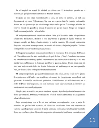 En el hospital me separé del alcohol por última vez. El tratamiento parecía ser el
indicado, ya que yo mostraba síntomas de delirium tremens.

  Después, yo me ofrecí humildemente a Dios, tal como lo concebí, Le pedí que
dispusiese de mí como Él lo deseara. Me puse sin reservas bajo Su cuidado y dirección.
Admití por vez primera que por mí mismo yo no era nada; que sin Él estaba yo perdido. Sin
reservas encaré mis pecados y estuve de acuerdo en que mi nuevo Amigo los extirpase.
Desde entonces jamás he vuelto a beber.

  Mi antiguo compañero de escuela me vino a visitar y le hice saber todos mis problemas
y todas mis deficiencias. Hicimos la lista de personas a quienes en alguna forma yo les
hubiese causado un daño o hacia quienes yo nutría rencores. Me mostré enteramente
dispuesto a encontrar a esas personas y a admitir mis errores, sin jamás juzgarlas. Yo iba a
corregir todos mis errores lo mejor que pudiese.

  Debía poner a prueba mi pensamiento mediante la conciencia de la presencia de Dios en
mí. El sentido común iba a ser sustituido por la guía divina. ¿Cómo? Cuando tuviese dudas,
me sentaría tranquilamente y pediría solamente que me fuesen dadas la fuerza y la luz para
atender mis problemas en la forma en que Dios lo quisiese. Jamás debería rezar para mí,
sino para pedir ser más útil a los demás. Solamente así podría esperar ser correspondido.
Pero, en tal caso, sería correspondido abundantemente.

  Mi amigo me prometió que cuando se realizaran estas cosas, viviría yo un nuevo género
de relación con mi Creador; que tendría en mis manos los elementos de un modo de vida
que traería la solución a todos mis problemas. Esencialmente, era suficiente creer en el
poder de Dios y estar dispuesto, con toda humildad y con toda honestidad, a establecer y a
mantener este nuevo orden de cosas.

  Simple, pero no sencillo; un precio habría de pagarse. Aquello significaba la destrucción
de mi egocentrismo. Debía de poner todas las cosas en manos del Padre de la Luz que reina
sobre todos nosotros.

  Estas proposiciones eran a la vez que radicales, revolucionarias; pero, a partir del
momento en que las hube aceptado, el efecto fue electrizante. Tuve una impresión de
victoria, seguida por una sensación de paz y serenidad como jamás la había experimentado.
Tenía una confianza plena. Me sentí transportado, tal como si el tonificante viento fresco de



                                                                                                11
 