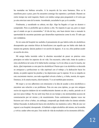 las montañas me hubiese envuelto. A la mayoría de los seres humanos, Dios se le
manifiesta poco a poco, pero Su encuentro conmigo fue repentino y profundo. Durante un
cierto tiempo me sentí inquieto; llamé a mi médico amigo para preguntarle si él creía que
yo aún estuviese sano de la mente. Asombrado, escuchaba lo que yo le contaba.

   Finalmente, y sacudiendo su cabeza, me dijo: Algo ha llegado a ti que no alcanzo a
comprender. Pero es preferible que te aferres a ello. No importa lo que sea, pero es mejor
que el estado en que te encontrabas." Al día de hoy, este buen doctor tiene a menudo la
oportunidad de encontrar pacientes que desarrollan experiencias como la mía. Él sabe que
son verdaderas.

   En mi cama del hospital me asaltaba el pensamiento de que habría miles de alcohólicos
desesperados que estarían felices de beneficiarse con aquello que me había sido dado de
manera tan gratuita. Quizás pudiese ir en auxilio de algunos. A su vez, ellos podrían acudir
en auxilio de otros.

   Mi amigo había insistido sobre la absoluta necesidad de poner en práctica estos
principios en todos los aspectos de mi vida. Era necesario, sobre todo, tratar de ayudar a
otros alcohólicos tal como él lo había hecho conmigo. La fe sin obras es una fe muerta, me
decía. ¡Qué importante es esto para los alcohólicos! Puesto que si un alcohólico se descuida
en enriquecer y perfeccionar su vida espiritual con el trabajo y la dedicación hacia los
demás, no podrá superar las pruebas y las depresiones que le esperan. Si no se empeña en
este crecimiento interior, con toda seguridad volverá a beber y, si bebe, morirá, de seguro.
Entonces, la fe estaría muerta, efectivamente. Y es así también para nosotros.

   Mi mujer y yo nos adherimos con entusiasmo a la idea de ayudar a otros alcohólicos a
encontrar una solución a sus problemas. Ésta era una cosa óptima, ya que mis antiguos
socios de negocios dudaron de mi restablecimiento durante un año y medio, periodo en el
que tuve poco trabajo. No me sentí muy bien en ese tiempo y me atormentaban accesos de
conmiseración por mí mismo y de resentimiento. Estos sentimientos algunas veces me
hicieron casi volver a beber, sin embargo, comprendí que donde todos los demás métodos
habían fracasado, la dedicación hacia otro alcohólico me mantenía a salvo. Más de una vez
regresé a ese hospital, desesperado. Al hablarle a algún alcohólico ahí mismo, me levantaba
y volvía a andar sobre mis pies. Este modo de vida da resultados en los momentos difíciles.




                                                                                               12
 