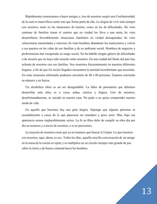 Rápidamente comenzamos a hacer amigos y, tras de nosotros surgió una Confraternidad,
de la cual es maravilloso sentir uno que forma parte de ella. La alegría de vivir está siempre
con nosotros, tanto en las situaciones de tensión, como en las de dificultades. He visto
centenas de familias tomar el camino que en verdad los lleva a una meta; he visto
desarrollarse favorablemente situaciones familiares en verdad desesperadas; he visto
solucionarse enemistades y rencores; he visto hombres abandonar los manicomios y volver
a sus puestos en las vidas de sus familias y de su ambiente social. Hombres de negocios y
profesionistas han recuperado su rango social. No ha habido ningún género de dificultades
o de miseria que no haya sido resuelto entre nosotros. En una ciudad del Oeste del país hay
ochenta de nosotros con sus familias. Nos reunimos frecuentemente en nuestros diferentes
hogares, a fin de que los recién llegados encuentren la amistad reconfortante que necesitan.
En estas reuniones informales podemos encontrar de 40 a 80 personas. Estamos creciendo
en número y en fuerza.

   Un alcohólico ebrio es un ser desagradable. La labor de persuasión que debemos
desarrollar ante ellos es a veces ardua, cómica y trágica. Uno de nosotros,
desafortunadamente, se suicidó en nuestra casa. No pudo o no quiso comprender nuestro
modo de vida.

   En aquello que hacemos hay una gran alegría. Supongo que algunas personas se
escandalizarán a causa de lo que pareciese ser mundano y poco serio. Más, bajo esa
apariencia somos implacablemente serios. La fe en Dios debe de cumplir su obra día por
día en nosotros y a través de nosotros, o si no perecemos.

   La mayoría de nosotros creen que ya no tenemos que buscar la Utopía. Lo que tenemos
con nosotros, aquí, ahora, es eso. Todos los días, aquella sencilla conversación de mi amigo
en la mesa de la cocina se repite y se multiplica en un círculo siempre más grande de paz
sobre la tierra y de buena voluntad hacia los hombres.




                                                                                                 13
 