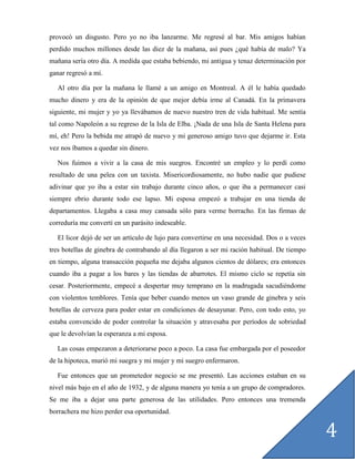 provocó un disgusto. Pero yo no iba lanzarme. Me regresé al bar. Mis amigos habían
perdido muchos millones desde las diez de la mañana, así pues ¿qué había de malo? Ya
mañana sería otro día. A medida que estaba bebiendo, mi antigua y tenaz determinación por
ganar regresó a mí.

  Al otro día por la mañana le llamé a un amigo en Montreal. A él le había quedado
mucho dinero y era de la opinión de que mejor debía irme al Canadá. En la primavera
siguiente, mi mujer y yo ya llevábamos de nuevo nuestro tren de vida habitual. Me sentía
tal como Napoleón a su regreso de la Isla de Elba. ¡Nada de una Isla de Santa Helena para
mí, eh! Pero la bebida me atrapó de nuevo y mi generoso amigo tuvo que dejarme ir. Esta
vez nos íbamos a quedar sin dinero.

  Nos fuimos a vivir a la casa de mis suegros. Encontré un empleo y lo perdí como
resultado de una pelea con un taxista. Misericordiosamente, no hubo nadie que pudiese
adivinar que yo iba a estar sin trabajo durante cinco años, o que iba a permanecer casi
siempre ebrio durante todo ese lapso. Mi esposa empezó a trabajar en una tienda de
departamentos. Llegaba a casa muy cansada sólo para verme borracho. En las firmas de
correduría me convertí en un parásito indeseable.

  El licor dejó de ser un artículo de lujo para convertirse en una necesidad. Dos o a veces
tres botellas de ginebra de contrabando al día llegaron a ser mi ración habitual. De tiempo
en tiempo, alguna transacción pequeña me dejaba algunos cientos de dólares; era entonces
cuando iba a pagar a los bares y las tiendas de abarrotes. El mismo ciclo se repetía sin
cesar. Posteriormente, empecé a despertar muy temprano en la madrugada sacudiéndome
con violentos temblores. Tenía que beber cuando menos un vaso grande de ginebra y seis
botellas de cerveza para poder estar en condiciones de desayunar. Pero, con todo esto, yo
estaba convencido de poder controlar la situación y atravesaba por períodos de sobriedad
que le devolvían la esperanza a mi esposa.

  Las cosas empezaron a deteriorarse poco a poco. La casa fue embargada por el poseedor
de la hipoteca, murió mi suegra y mi mujer y mi suegro enfermaron.

  Fue entonces que un prometedor negocio se me presentó. Las acciones estaban en su
nivel más bajo en el año de 1932, y de alguna manera yo tenía a un grupo de compradores.
Se me iba a dejar una parte generosa de las utilidades. Pero entonces una tremenda
borrachera me hizo perder esa oportunidad.


                                                                                              4
 