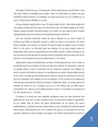 Este golpe me abrió los ojos. Tenía que parar. Me di cuenta de que no podía beber ni una
sola copa. Estaba yo liquidado para siempre. Hasta esa fecha había yo hecho una gran
cantidad de bellas promesas; sin embargo, mi esposa pensó que esa vez sí hablaba yo en
serio. Y efectivamente, hablaba yo en serio.

   Un poco después regresé ebrio a casa. No había podido resistir. ¿Qué había pasado con
mis grandes resoluciones? No tenía yo la más mínima idea. No habían llegado a mi mente.
Alguien, alguien me había ofrecido un trago y yo lo bebí. ¿Es que estaba yo loco? Empecé
a preguntármelo, pues tan asombrosa inconsistencia parecía confirmarlo.

   Con una renovada resolución intenté de nuevo. Después de un cierto tiempo, la
confianza que había yo adquirido comenzó a cederle su lugar a la presunción. ¡Ya podía
darle la espalda a las cantinas y al alcohol. Ya tenía de ahora en adelante lo que me hacía
falta! Un día entré a un bar para hacer una llamada. En un corto tiempo estaba yo
golpeteando sobre la barra y preguntándome cómo había ocurrido. Cuando el whisky se me
fue a la cabeza me dije que para la siguiente ocasión controlaría mejor las cosas, pero por lo
que hacía a ese momento lo mejor era emborracharse. Y así lo hice.

   Jamás podré olvidar el remordimiento, el terror y la desesperación que volví a sentir en
las primeras horas de la mañana. No tenía el coraje para combatir. No alcanzaba a controlar
mi agitada cabeza y tenía el sentimiento de una inminente catástrofe. Con trabajos me
atreví a cruzar la calle para no caerme y ser arrollado por un camión. Apenas había un poco
de luz de día. Un lugar que funcionaba toda la noche me surtió con una docena de vasos de
cerveza. Finalmente, mis crispados nervios se calmaron. Al leer el diario de la mañana me
enteré de que el mercado de valores nuevamente se había ido a pique. Lo mismo que yo. El
mercado de valores se iba a recuperar, pero yo no. Esta última idea me dañó mucho.
¿Suicidarme? No. Ahora no. Una neblina mental se asentó. Ya la ginebra se encargaría de
eso. Dos botellas más y... el olvido.

   El cuerpo y la mente son unas máquinas prodigiosas, pues los míos resistieron esta
agonía por dos años más. A veces, cuando el terror y la locura de la mañana se apoderaban
de mí, robaba algo de dinero del pobre portamonedas de mi esposa. De nuevo,
tambaleándome y vacilando ante una ventana abierta, o ante el botiquín de medicinas donde
había veneno, maldiciéndome por ser un cobarde. Mi esposa y yo, buscando huir de esta
situación, salíamos de viaje al campo y de regreso a la ciudad. Llegó entonces la noche en


                                                                                                 5
 