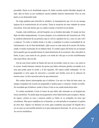 precedido. Pensé en mi desdichada esposa. Sí, había existido mucha felicidad, después de
todo. Qué no haría yo por restablecer nuestra dañada relación matrimonial. Pero en este
punto ya era demasiado tarde.

   No tengo palabras para describir la soledad y la desesperación que viví en esa amarga
negrura de la conmiseración de mí mismo. Tenía la sensación de estar rodeado de arenas
movedizas. Eran más fuertes que yo; estaba vencido; el alcohol era mi dueño.

   Cuando, todo tembloroso, salí del hospital, era un hombre derrotado. El miedo me hizo
dejar de beber temporalmente. Un poco después, en la celebración del Armisticio de 1934,
la insidiosa aberración de esa primera copa se volvió a apoderar de mí, y una vez más volví
a empezar. Ya todos se habían hecho a la idea y aceptaban la certera eventualidad de mi
internamiento o de mi final desdichado. ¡Qué oscuro es todo antes de la aurora! De hecho,
estaba viviendo el principio de mi debacle final. Yo estaba seguro del hecho de ser lanzado
hacia aquello que me gustaba llamar la cuarta dimensión de la existencia. Iba a descubrir la
dicha, la paz y una razón de ser, gracias a un modo de vida que se revela increíblemente
más maravilloso, día con día.

   Una de esas tristes tardes de finales del mes de noviembre, tomé un vaso y me senté en
la cocina. Estaba bastante contento de pensar que había suficiente ginebra escondida en la
casa para poder pasar la noche y el día siguiente. Mi esposa estaba trabajando. Yo me
preguntaba si sería capaz de atreverme a esconder una botella cerca de la cabecera de
nuestra cama. La iba a necesitar antes de que amaneciera.

   Mis sueños fueron interrumpidos por el teléfono. Con una voz llena de buen amor, un
antiguo compañero de escuela me preguntaba si podría pasar a visitarme. Estaba sin beber.
No recordaba que él hubiese venido a Nueva York en ese estado desde hacía años.

   Yo estaba asombrado. Corría el rumor de que había sido internado en un hospital por
locura alcohólica. No podía dejar de preguntarme cómo había hecho para escaparse. Bueno,
de seguro, cenaría en casa y entonces podría yo beber en su compañía sin tener que
esconderme. Muy poco cuidadoso de su bienestar, yo sólo pensaba en recapturar el espíritu
de otros días. Alguna vez fletamos un avión ¡para completar una juerga! Su llegada iba a
ser un oasis en este temible desierto en el que nada parecía funcionar. Sí, así era ¡un oasis!
Así son los alcohólicos.




                                                                                                 7
 