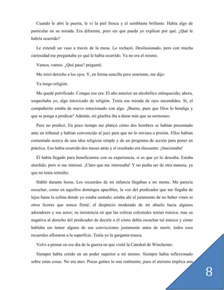 Cuando le abrí la puerta, le vi la piel fresca y el semblante brillante. Había algo de
particular en su mirada. Era diferente, pero sin que pueda yo explicar por qué. ¿Qué le
habría ocurrido?

   Le extendí un vaso a través de la mesa. Lo rechazó. Desilusionado, pero con mucha
curiosidad me preguntaba yo qué le había ocurrido. Ya no era el mismo.

   Vamos, vamos. ¿Qué pasa? pregunté.

   Me miró derecho a los ojos. Y, en forma sencilla pero sonriente, me dijo:

   Ya tengo religión.

   Me quedé petrificado. Conque eso era: El año anterior un alcohólico enloquecido; ahora,
sospechaba yo, algo intoxicado de religión. Tenía esa mirada de ojos encendidos. Sí, el
compañerito estaba de nuevo emocionado con algo. ¡Bueno, pues que Dios lo bendiga y
que se ponga a predicar! Además, mi ginebra iba a durar más que su sermoneo.

   Pero no predicó. En poco tiempo me platicó cómo dos hombres se habían presentado
ante un tribunal y habían convencido al juez para que no lo enviara a prisión. Ellos habían
comentado acerca de una idea religiosa simple y de un programa de acción para poner en
práctica. Eso había ocurrido dos meses atrás y el resultado era elocuente: ¡funcionaba!

   Él había llegado para beneficiarme con su experiencia, si es que yo lo deseaba. Estaba
aturdido, pero sí me interesé. ¡Claro que me interesaba! Y no podía ser de otra manera, ya
que no tenía remedio.

   Habló durante horas. Los recuerdos de mi infancia llegaban a mi mente. Me parecía
escuchar, como en aquellos domingos apacibles, la voz del predicador que me llegaba de
lejos hasta la colina donde yo estaba sentado; estaba ahí el juramento de no beber vinos ni
otros licores que nunca firmé; el desprecio moderado de mi abuelo hacia algunos
adoradores y sus actos; su insistencia en que las esferas celestiales tenían música; mas su
negativa al derecho del predicador de decirle a él cómo debía escuchar tal música y cómo
hablaba sin temor alguno de sus convicciones justamente antes de morir; todos esos
recuerdos afloraron a la superficie. Tenía yo la garganta reseca.

   Volví a pensar en ese día de la guerra en que visité la Catedral de Winchester.

   Siempre había creído en un poder superior a mí mismo. Siempre había reflexionado
sobre estas cosas. No era ateo. Pocas gentes lo son realmente, pues el ateísmo implica una

                                                                                              8
 