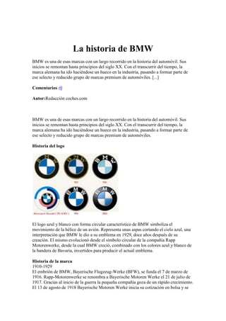 La historia de BMW
BMW es una de esas marcas con un largo recorrido en la historia del automóvil. Sus
inicios se remontan hasta principios del siglo XX. Con el transcurrir del tiempo, la
marca alemana ha ido haciéndose un hueco en la industria, pasando a formar parte de
ese selecto y reducido grupo de marcas premium de automóviles. [...]

Comentarios :0

Autor:Redacción coches.com



BMW es una de esas marcas con un largo recorrido en la historia del automóvil. Sus
inicios se remontan hasta principios del siglo XX. Con el transcurrir del tiempo, la
marca alemana ha ido haciéndose un hueco en la industria, pasando a formar parte de
ese selecto y reducido grupo de marcas premium de automóviles.

Historia del logo




El logo azul y blanco con forma circular característico de BMW simboliza el
movimiento de la hélice de un avión. Representa unas aspas cortando el cielo azul, una
interpretación que BMW le dio a su emblema en 1929, doce años después de su
creación. El mismo evolucionó desde el símbolo circular de la compañía Rapp
Motorenwerke, desde la cual BMW creció, combinado con los colores azul y blanco de
la bandera de Bavaria, invertidos para producir el actual emblema.

Historia de la marca
1910-1929
El embrión de BMW, Bayerische Flugzeug-Werke (BFW), se funda el 7 de marzo de
1916. Rapp-Motorenwerke se renombra a Bayerische Motoren Werke el 21 de julio de
1917. Gracias al inicio de la guerra la pequeña compañía goza de un rápido crecimiento.
El 13 de agosto de 1918 Bayerische Motoren Werke inicia su cotización en bolsa y se
 