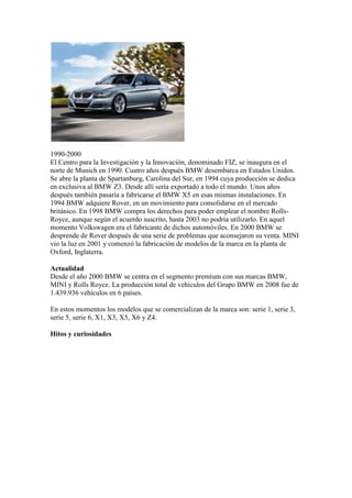 1990-2000
El Centro para la Investigación y la Innovación, denominado FIZ, se inaugura en el
norte de Munich en 1990. Cuatro años después BMW desembarca en Estados Unidos.
Se abre la planta de Spartanburg, Carolina del Sur, en 1994 cuya producción se dedica
en exclusiva al BMW Z3. Desde allí sería exportado a todo el mundo. Unos años
después también pasaría a fabricarse el BMW X5 en esas mismas instalaciones. En
1994 BMW adquiere Rover, en un movimiento para consolidarse en el mercado
británico. En 1998 BMW compra los derechos para poder emplear el nombre Rolls-
Royce, aunque según el acuerdo suscrito, hasta 2003 no podría utilizarlo. En aquel
momento Volkswagen era el fabricante de dichos automóviles. En 2000 BMW se
desprende de Rover después de una serie de problemas que aconsejaron su venta. MINI
vio la luz en 2001 y comenzó la fabricación de modelos de la marca en la planta de
Oxford, Inglaterra.

Actualidad
Desde el año 2000 BMW se centra en el segmento premium con sus marcas BMW,
MINI y Rolls Royce. La producción total de vehículos del Grupo BMW en 2008 fue de
1.439.936 vehículos en 6 países.

En estos momentos los modelos que se comercializan de la marca son: serie 1, serie 3,
serie 5, serie 6, X1, X3, X5, X6 y Z4.

Hitos y curiosidades
 