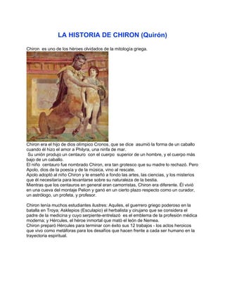 LA HISTORIA DE CHIRON (Quirón)
Chiron es uno de los héroes olvidados de la mitología griega.




Chiron era el hijo de dios olímpico Cronos, que se dice asumió la forma de un caballo
cuando él hizo el amor a Philyra, una ninfa de mar.
 Su unión produjo un centauro con el cuerpo superior de un hombre, y el cuerpo más
bajo de un caballo.
El niño centauro fue nombrado Chiron, era tan grotesco que su madre lo rechazó. Pero
Apolo, dios de la poesía y de la música, vino al rescate.
Apolo adoptó al niño Chiron y le enseñó a fondo las artes, las ciencias, y los misterios
que él necesitaría para levantarse sobre su naturaleza de la bestia.
Mientras que los centauros en general eran camorristas, Chiron era diferente. Él vivió
en una cueva del montaje Pelion y ganó en un cierto plazo respecto como un curador,
un astrólogo, un profeta, y profesor.

Chiron tenía muchos estudiantes ilustres: Aquiles, el guerrero griego poderoso en la
batalla en Troya; Asklepios (Esculapio) el herbalista y cirujano que se considera el
padre de la medicina y cuyo serpiente-entrelazó es el emblema de la profesión médica
moderna; y Hércules, el héroe inmortal que mató el león de Nemea.
Chiron preparó Hércules para terminar con éxito sus 12 trabajos - los actos heroicos
que vivo como metáforas para los desafíos que hacen frente a cada ser humano en la
trayectoria espiritual.
 