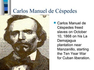 Carlos Manuel de Céspedes
 Carlos Manuel de
Céspedes freed
slaves on October
10, 1868 on his La
Demajagua
plantation near
Manzanillo, starting
the Ten Year War
for Cuban liberation.
 