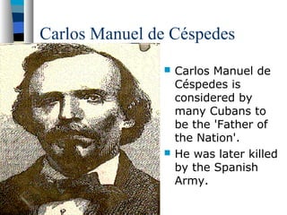 Carlos Manuel de Céspedes
 Carlos Manuel de
Céspedes is
considered by
many Cubans to
be the 'Father of
the Nation'.
 He was later killed
by the Spanish
Army.
 