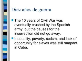 Diez años de guerra
 The 10 years of Civil War was
eventually crushed by the Spanish
army, but the causes for the
insurrection did not go away.
 Inequality, poverty, racism, and lack of
opportunity for slaves was still rampant
in Cuba.
 