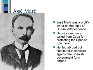 José Martí
 José Martí was a prolific
writer on the topic of
Cuban independence.
 He was eventually
exiled from Cuba for
protesting the Spanish
rule there.
 He fled abroad but
continued to conspire
against the Spanish
government form
abroad.
 