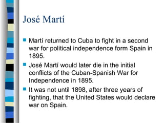 José Martí
 Martí returned to Cuba to fight in a second
war for political independence form Spain in
1895.
 José Martí would later die in the initial
conflicts of the Cuban-Spanish War for
Independence in 1895.
 It was not until 1898, after three years of
fighting, that the United States would declare
war on Spain.
 