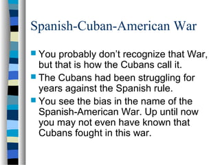 Spanish-Cuban-American War
 You probably don’t recognize that War,
but that is how the Cubans call it.
 The Cubans had been struggling for
years against the Spanish rule.
 You see the bias in the name of the
Spanish-American War. Up until now
you may not even have known that
Cubans fought in this war.
 