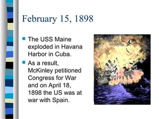 February 15, 1898
 The USS Maine
exploded in Havana
Harbor in Cuba.
 As a result,
McKinley petitioned
Congress for War
and on April 18,
1898 the US was at
war with Spain.
 