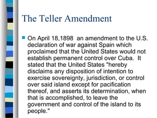 The Teller Amendment
 On April 18,1898 an amendment to the U.S.
declaration of war against Spain which
proclaimed that the United States would not
establish permanent control over Cuba. It
stated that the United States "hereby
disclaims any disposition of intention to
exercise sovereignty, jurisdiction, or control
over said island except for pacification
thereof, and asserts its determination, when
that is accomplished, to leave the
government and control of the island to its
people."
 