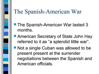 The Spanish-American War
 The Spanish-American War lasted 3
months.
 American Secretary of State John Hay
referred to it as “a splendid little war”.
 Not a single Cuban was allowed to be
present present at the surrender
negotiations between the Spanish and
American officials.
 
