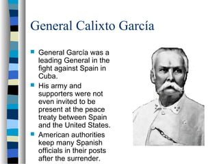 General Calixto García
 General García was a
leading General in the
fight against Spain in
Cuba.
 His army and
supporters were not
even invited to be
present at the peace
treaty between Spain
and the United States.
 American authorities
keep many Spanish
officials in their posts
after the surrender.
 