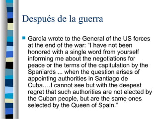 Después de la guerra
 García wrote to the General of the US forces
at the end of the war: “I have not been
honored with a single word from yourself
informing me about the negotiations for
peace or the terms of the capitulation by the
Spaniards ... when the question arises of
appointing authorities in Santiago de
Cuba….I cannot see but with the deepest
regret that such authorities are not elected by
the Cuban people, but are the same ones
selected by the Queen of Spain.”
 