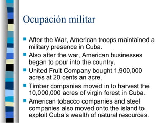 Ocupación militar
 After the War, American troops maintained a
military presence in Cuba.
 Also after the war, American businesses
began to pour into the country.
 United Fruit Company bought 1,900,000
acres at 20 cents an acre.
 Timber companies moved in to harvest the
10,000,000 acres of virgin forest in Cuba.
 American tobacco companies and steel
companies also moved onto the island to
exploit Cuba’s wealth of natural resources.
 