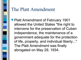 The Platt Amendment
 Platt Amendment of February 1901
allowed the United States "the right to
intervene for the preservation of Cuban
independence, the maintenance of a
government adequate for the protection
of life, property, and individual liberty..."
The Platt Amendment was finally
abrogated on May 29, 1934.
 