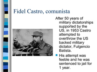 Fidel Castro, comunista
After 50 years of
military dictatorships
supported by the
US, in 1953 Castro
attempted to
overthrow the US
backed military
dictator, Fulgencio
Batista.
 His attempt was
feeble and he was
sentenced to jail for
1 year.
 