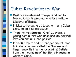 Cuban Revolutionary War
 Castro was released from jail and fled to
Mexico to begin preparations for a military
takeover of Batista.
 In Mexico he gathered together many Cuban
exiles to fight for his cause.
 There he met Ernesto “Che” Guevara, a
young communist who despised US political
involvement in Cuban politics.
 In 1956, Castro and 81 supporters returned
to Cuba on a boat called the Granma and
began a gorilla insurgency against Batista
from the mountains of the Sierra Maestra in
western Cuba.
 