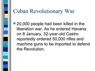 Cuban Revolutionary War
 20,000 people had been killed in the
liberation war. As he entered Havana
on 8 January, 32-year-old Castro
reportedly ordered 50,000 rifles and
machine guns to be imported to defend
the Revolution.
 