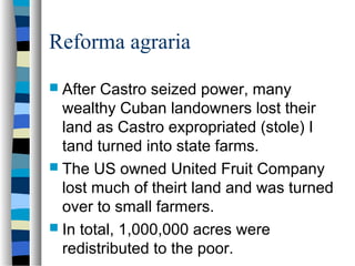 Reforma agraria
 After Castro seized power, many
wealthy Cuban landowners lost their
land as Castro expropriated (stole) I
tand turned into state farms.
 The US owned United Fruit Company
lost much of theirt land and was turned
over to small farmers.
 In total, 1,000,000 acres were
redistributed to the poor.
 