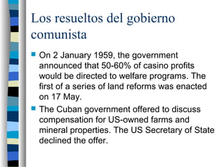 Los resueltos del gobierno
comunista
 On 2 January 1959, the government
announced that 50-60% of casino profits
would be directed to welfare programs. The
first of a series of land reforms was enacted
on 17 May.
 The Cuban government offered to discuss
compensation for US-owned farms and
mineral properties. The US Secretary of State
declined the offer.
 