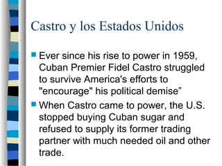Castro y los Estados Unidos
 Ever since his rise to power in 1959,
Cuban Premier Fidel Castro struggled
to survive America's efforts to
"encourage" his political demise”
 When Castro came to power, the U.S.
stopped buying Cuban sugar and
refused to supply its former trading
partner with much needed oil and other
trade.
 