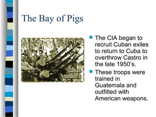 The Bay of Pigs
 The CIA began to
recruit Cuban exiles
to return to Cuba to
overthrow Castro in
the late 1950’s.
 These troops were
trained in
Guatemala and
outfitted with
American weapons.
 