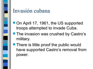 Invasión cubana
 On April 17, 1961, the US supported
troops attempted to invade Cuba.
 The invasion was crushed by Castro’s
military.
 There is little proof the public would
have supported Castro’s removal from
power.
 