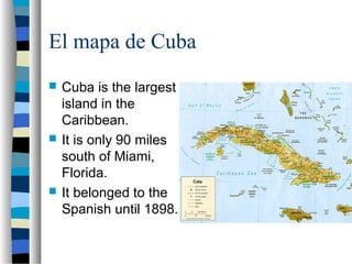 El mapa de Cuba
 Cuba is the largest
island in the
Caribbean.
 It is only 90 miles
south of Miami,
Florida.
 It belonged to the
Spanish until 1898.
 