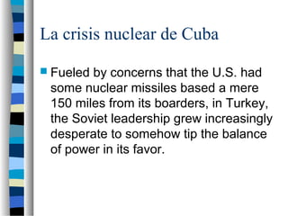La crisis nuclear de Cuba
 Fueled by concerns that the U.S. had
some nuclear missiles based a mere
150 miles from its boarders, in Turkey,
the Soviet leadership grew increasingly
desperate to somehow tip the balance
of power in its favor.
 