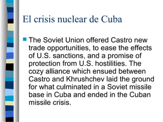 El crisis nuclear de Cuba
 The Soviet Union offered Castro new
trade opportunities, to ease the effects
of U.S. sanctions, and a promise of
protection from U.S. hostilities. The
cozy alliance which ensued between
Castro and Khrushchev laid the ground
for what culminated in a Soviet missile
base in Cuba and ended in the Cuban
missile crisis.
 