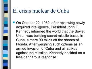 El crisis nuclear de Cuba
 On October 22, 1962, after reviewing newly
acquired intelligence, President John F.
Kennedy informed the world that the Soviet
Union was building secret missile bases in
Cuba, a mere 90 miles off the shores of
Florida. After weighing such options as an
armed invasion of Cuba and air strikes
against the missiles, Kennedy decided on a
less dangerous response.
 