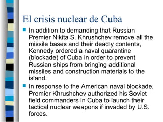 El crisis nuclear de Cuba
 In addition to demanding that Russian
Premier Nikita S. Khrushchev remove all the
missile bases and their deadly contents,
Kennedy ordered a naval quarantine
(blockade) of Cuba in order to prevent
Russian ships from bringing additional
missiles and construction materials to the
island.
 In response to the American naval blockade,
Premier Khrushchev authorized his Soviet
field commanders in Cuba to launch their
tactical nuclear weapons if invaded by U.S.
forces.
 