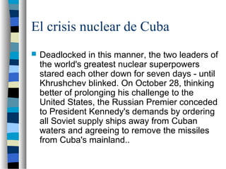 El crisis nuclear de Cuba
 Deadlocked in this manner, the two leaders of
the world's greatest nuclear superpowers
stared each other down for seven days - until
Khrushchev blinked. On October 28, thinking
better of prolonging his challenge to the
United States, the Russian Premier conceded
to President Kennedy's demands by ordering
all Soviet supply ships away from Cuban
waters and agreeing to remove the missiles
from Cuba's mainland..
 