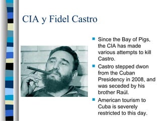 CIA y Fidel Castro
 Since the Bay of Pigs,
the CIA has made
various attempts to kill
Castro.
 Castro stepped dwon
from the Cuban
Presidency in 2008, and
was seceded by his
brother Raúl.
 American tourism to
Cuba is severely
restricted to this day.
 